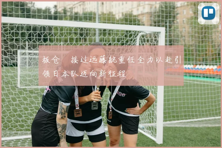 板仓滉接过远藤航重任全力以赴引领日本队迈向新征程