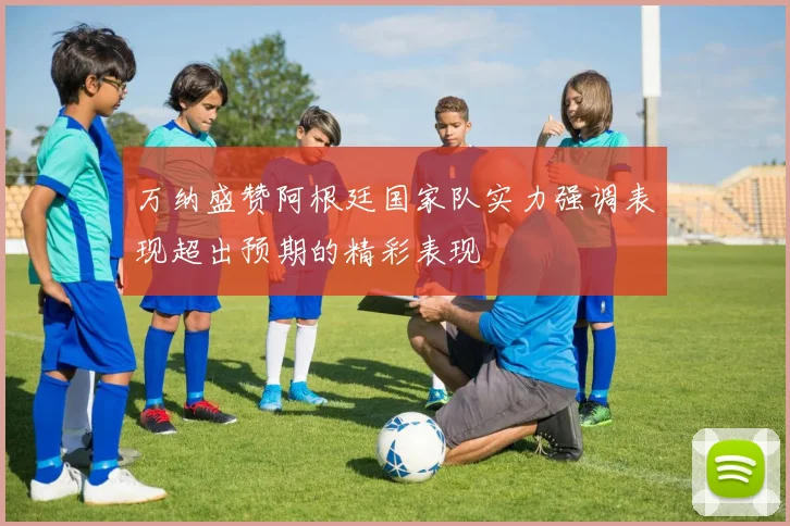 万纳盛赞阿根廷国家队实力强调表现超出预期的精彩表现