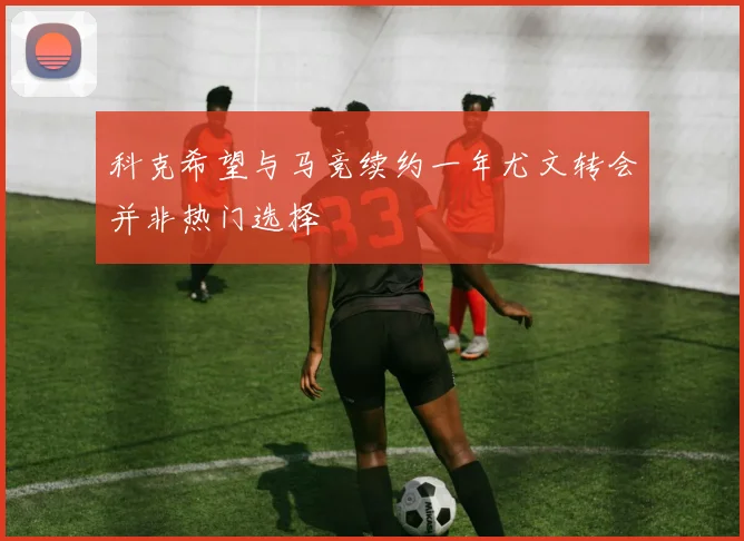 科克希望与马竞续约一年尤文转会并非热门选择