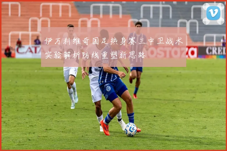 伊万科维奇国足热身赛三中卫战术实验解析防线重塑新思路