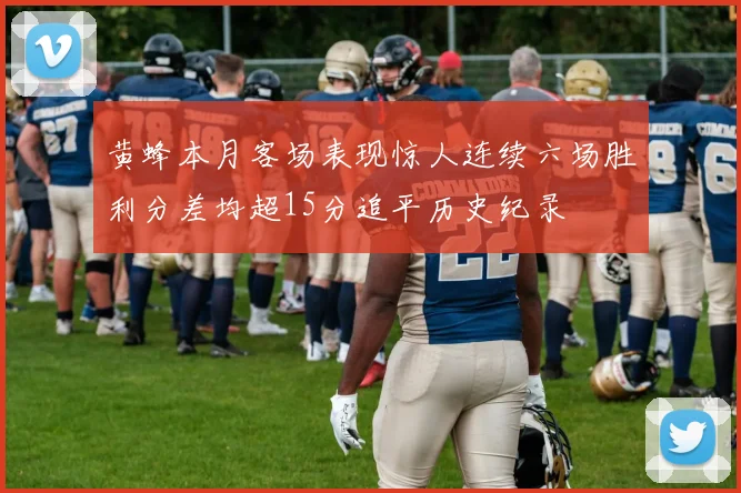 黄蜂本月客场表现惊人连续六场胜利分差均超15分追平历史纪录