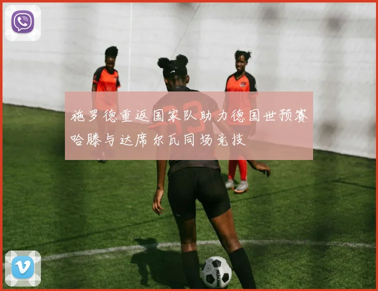 施罗德重返国家队助力德国世预赛哈滕与达席尔瓦同场竞技