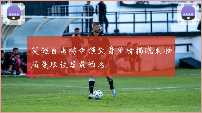 英超自由转会损失身价榜揭晓利物浦曼联位居前两名