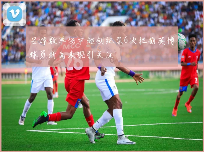 吕焯毅单场中超创纪录6次拦截英博球员新高表现引关注