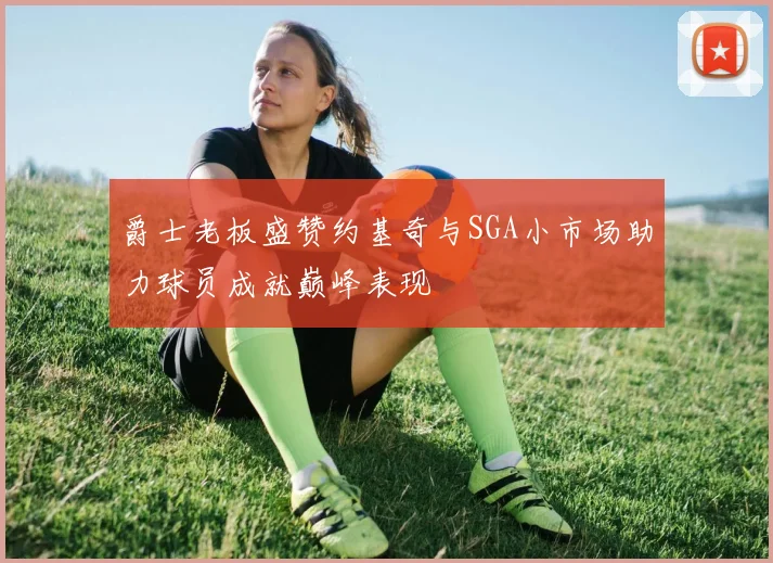 爵士老板盛赞约基奇与SGA小市场助力球员成就巅峰表现