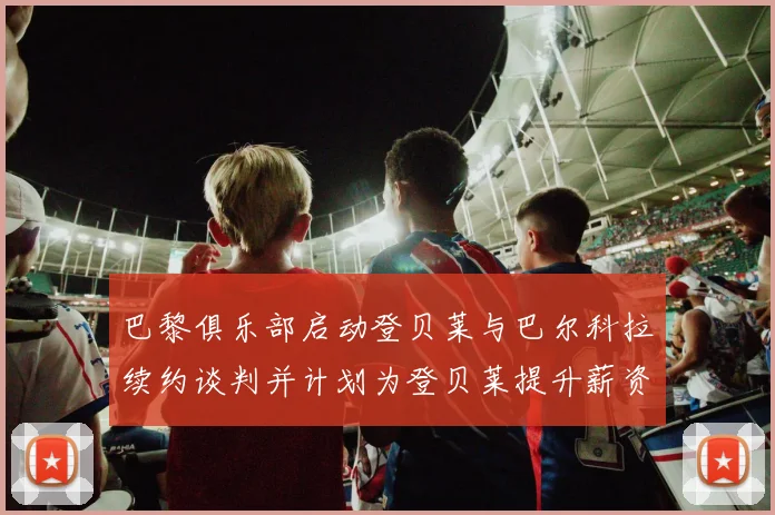 巴黎俱乐部启动登贝莱与巴尔科拉续约谈判并计划为登贝莱提升薪资待遇