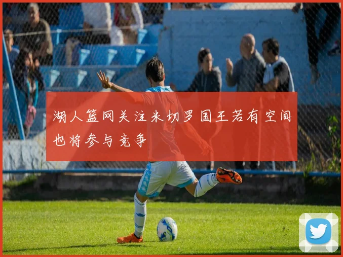 湖人篮网关注米切罗国王若有空间也将参与竞争