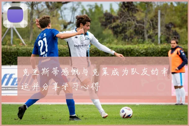 克里斯蒂感慨与克莱成为队友的幸运并分享学习心得