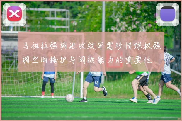 马祖拉强调进攻效率需珍惜球权强调空间掩护与阅读能力的重要性