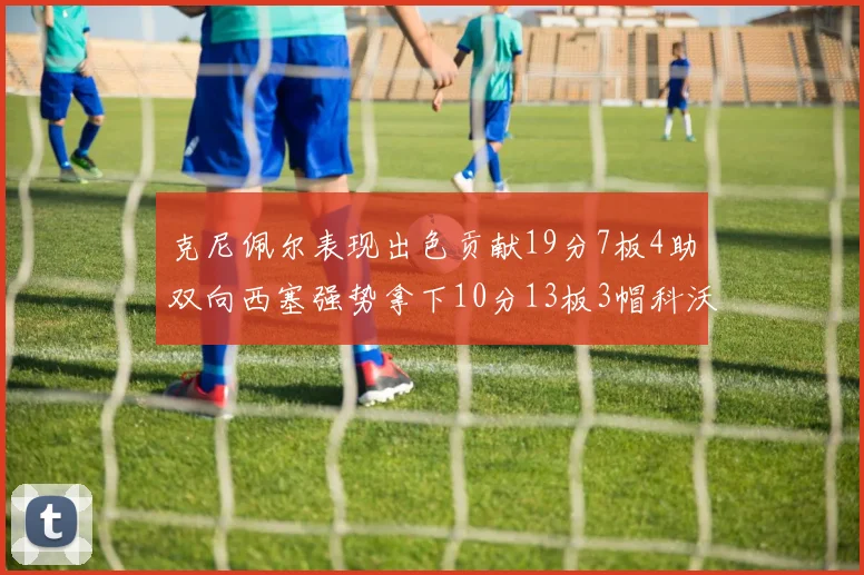 克尼佩尔表现出色贡献19分7板4助双向西塞强势拿下10分13板3帽科沃德也有17分2帽的精彩表现