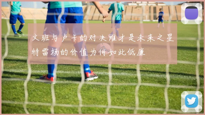 文班与卢卡的对决谁才是未来之星特雷杨的价值为何如此低廉