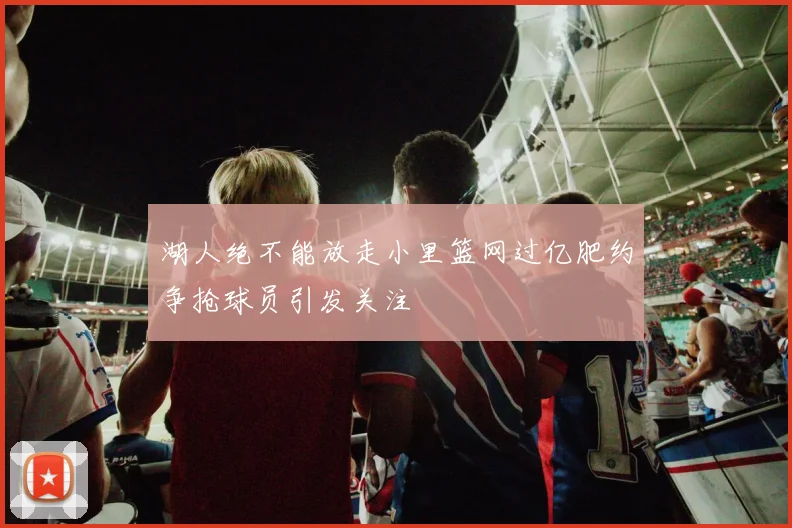 湖人绝不能放走小里篮网过亿肥约争抢球员引发关注
