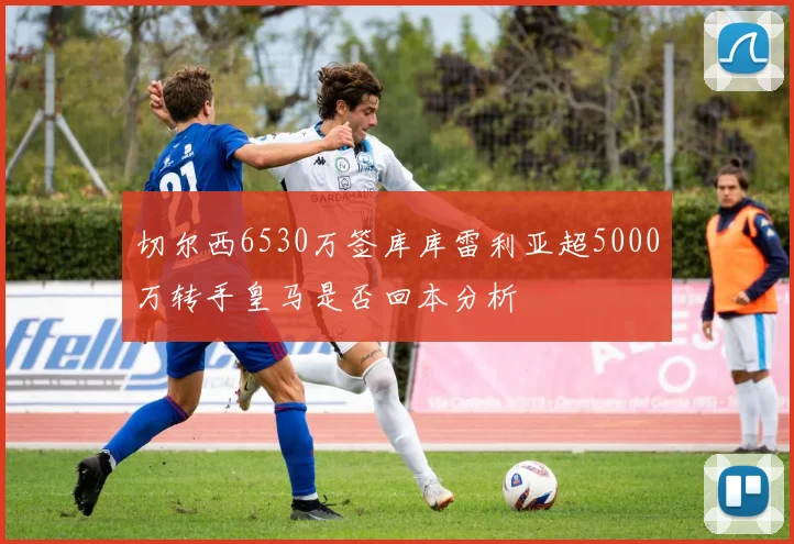 切尔西6530万签库库雷利亚超5000万转手皇马是否回本分析