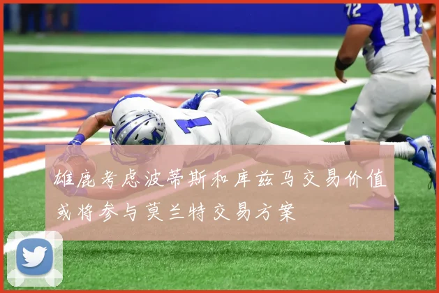 雄鹿考虑波蒂斯和库兹马交易价值或将参与莫兰特交易方案
