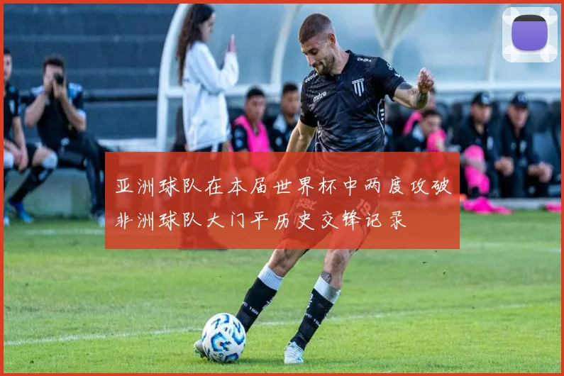 亚洲球队在本届世界杯中两度攻破非洲球队大门平历史交锋记录