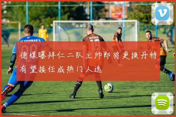 德媒曝拜仁二队主帅即将更换丹特有望接任成热门人选