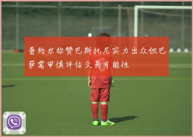 普约尔称赞巴斯托尼实力出众但巴萨需审慎评估交易可能性