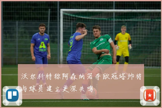 沃尔科特称阿森纳若夺欧冠塔帅将与球员建立更深共鸣