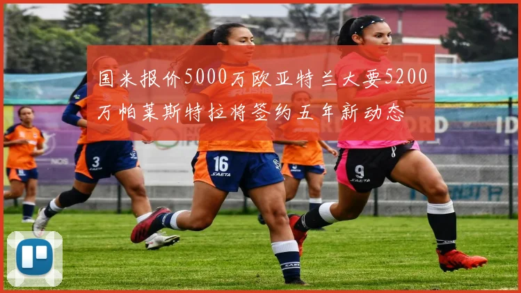 国米报价5000万欧亚特兰大要5200万帕莱斯特拉将签约五年新动态