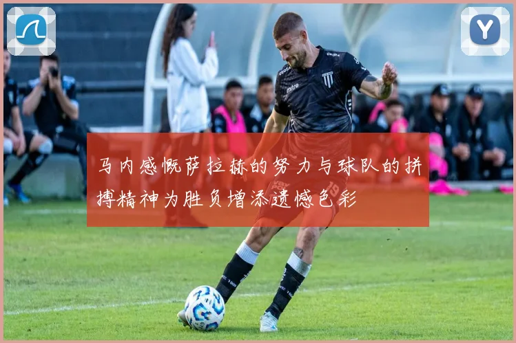 马内感慨萨拉赫的努力与球队的拼搏精神为胜负增添遗憾色彩
