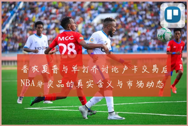 香农夏普与单打乔讨论卢卡交易后NBA非卖品的真实含义与市场动态
