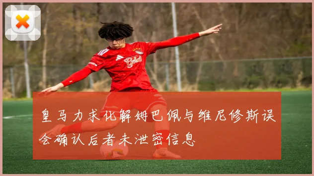 皇马力求化解姆巴佩与维尼修斯误会确认后者未泄密信息