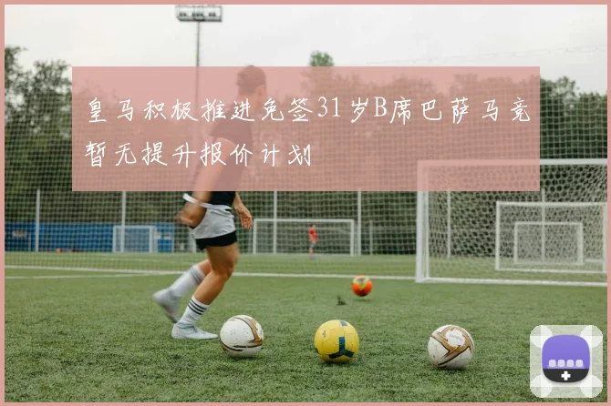 皇马积极推进免签31岁B席巴萨马竞暂无提升报价计划